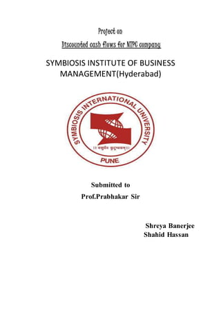Project on
Discounted cash flows for NTPC company
SYMBIOSIS INSTITUTE OF BUSINESS
MANAGEMENT(Hyderabad)
Submitted to
Prof.Prabhakar Sir
Shreya Banerjee
Shahid Hassan
 