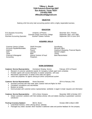 Tiffany L. Booth
7520 Potranco Road Apt 2607
San Antonio, Texas 78251
210-952-7690
tiffanylbooth@gmail.com
OBJECTIVE
Seeking a full time entry level accounting position within a highly respectable business.
EDUCATION
B.S. Business Accounting University of Phoenix December 2011- Present
A.A.O.R.T Columbia Gorge Community College September 2003 -June 2008
Business Accounting Specialist Southern Careers Institute September 2015 to June 2016
ACQUIRED SKILLS
Customer Service & Sales GAAP Principles QuickBooks
Accounts Payable/Receivable Listening Microsoft Office
Inventory Payroll Creating & Reviewing Financial Reports
Cash Journals General Ledgers
Taxes Math 10-Key
Financial & Managerial
Accounting
Internal Controls & Fraud
Prevention
Bank Reconciliation
WORK EXPERIENCE
Customer Service Representative Centralized Showing Service February 2015 to Present
 Recipient of customer satisfaction awards for managing multiple agent work schedules
 Provided agents with access information to several properties, with ease
 Reschedule appointments on behalf of the seller and agents
 Listed new properties for agents utilizing an online computerized system
Customer Service Representative Atento December 2014 to February 2105
 Assisted customers with their travel plans; booked hotel and flights for them
 Completed cancelations and reschedules
 Booked car rentals
 Communicated with customer service representatives worldwide in regard to travel requests and information
Customer Service Representative ACS a Xerox Company December 2009 to October 2011
 Solved customers’ problems with their wireless phones, bills and tablets resulting in guaranteed customer
satisfaction
Packing/ Inventory Assistant Mid-Co Books October 2008 to March 2009
 Listed Book Inventory online utilizing various websites
 Packaged any orders received which resulted in additional sales and positive feedback for the company
 