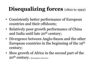 Disequalizing forces (1820 to 1992)
• Consistently better performance of European
countries and their offshoots;
• Relatively poor growth performance of China
and India until late 20th century;
• Divergence between Anglo-Saxon and the other
European countries in the beginning of the 19th
century;
• Slow growth of Africa in the second part of the
20th century. (Bourguignon, Morrison)
 