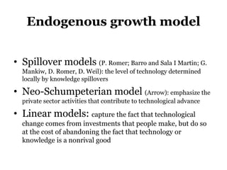 Endogenous growth model
• Spillover models (P. Romer; Barro and Sala I Martin; G.
Mankiw, D. Romer, D. Weil): the level of technology determined
locally by knowledge spillovers
• Neo-Schumpeterian model (Arrow): emphasize the
private sector activities that contribute to technological advance
• Linear models: capture the fact that technological
change comes from investments that people make, but do so
at the cost of abandoning the fact that technology or
knowledge is a nonrival good
 