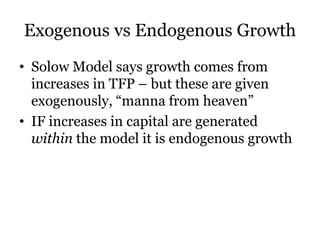 Exogenous vs Endogenous Growth
• Solow Model says growth comes from
increases in TFP – but these are given
exogenously, “manna from heaven”
• IF increases in capital are generated
within the model it is endogenous growth
 