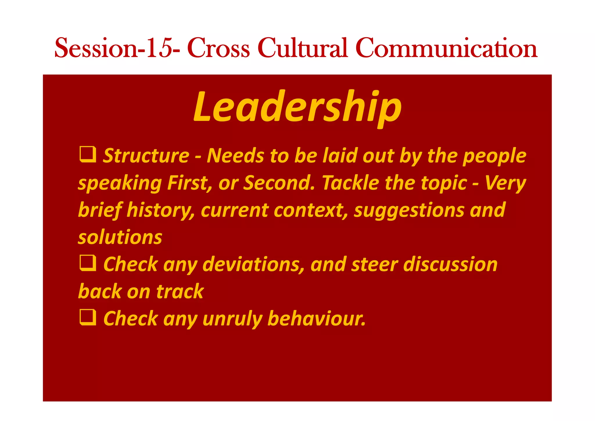 Leadership
q Structure - Needs to be laid out by the people
speaking First, or Second. Tackle the topic - Very
brief history, current context, suggestions and
solutions
q Check any deviations, and steer discussion
back on track
q Check any unruly behaviour.
Session-15- Cross Cultural Communication
 