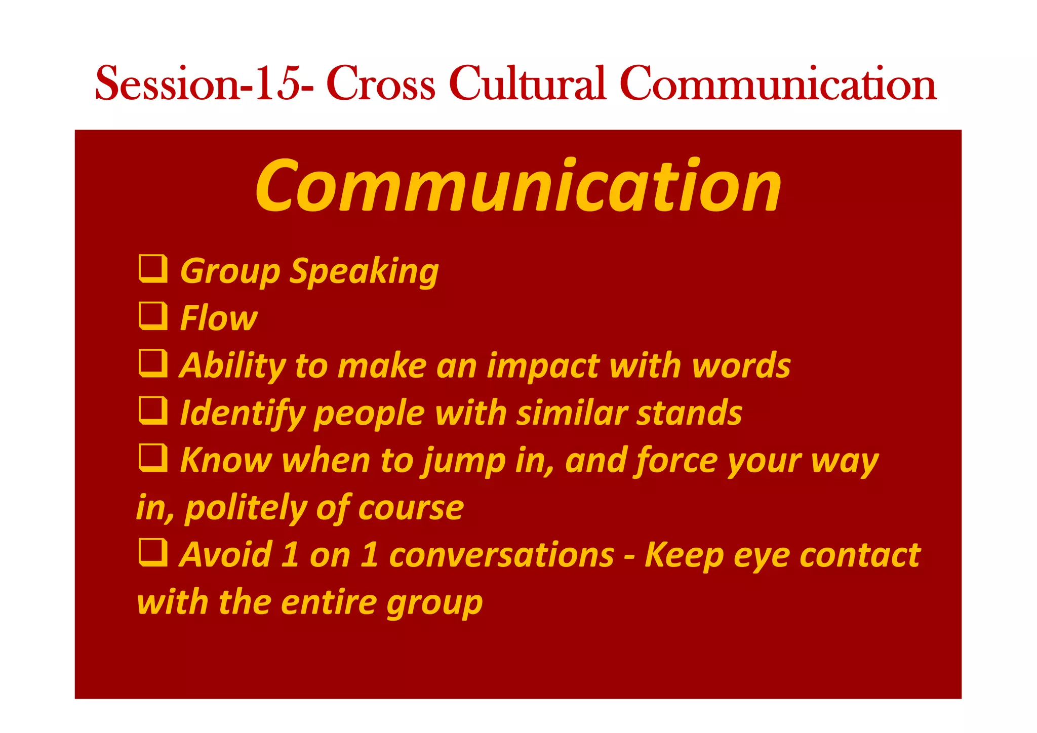 Communication
q Group Speaking
q Flow
q Ability to make an impact with words
q Identify people with similar stands
q Know when to jump in, and force your way
in, politely of course
q Avoid 1 on 1 conversations - Keep eye contact
with the entire group
Session-15- Cross Cultural Communication
 