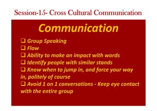 Communication
q Group Speaking
q Flow
q Ability to make an impact with words
q Identify people with similar stands
q Know when to jump in, and force your way
in, politely of course
q Avoid 1 on 1 conversations - Keep eye contact
with the entire group
Session-15- Cross Cultural Communication
