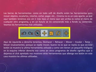 Las barras de herramientas: como en todo soft de diseño están las herramientas para
mover objetos, escalarlos, rotarlos, cortar, pegar, etc… Cinema no es un caso aparte, ya que
aquí también tenemos eso sin ir más lejos el menú que ven arriba es como el menú de
cualquier otro programa, y en un futuro se irá conociendo más a fondo su contenido.
Veamos las herramientas más utilizadas.

Aquí de izquierda a derecha tenemos, Deshacer – Rehacer – Mover – Escalar – Rotar –
Mover (nuevamente), porque se repite mover, bueno no es que se repita es que en este
botón se muestra la ultima herramienta utilizada y como ven tienen un pequeño triangulo
en la esquina inferior derecha eso como en otros programas de diseño significa que si
dejamos el click apretado nos mostrara otras herramientas que alberga ese botón en este
caso muestra las ultimas utilizadas.

 