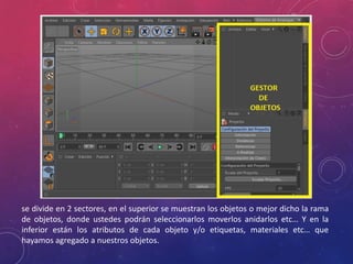 se divide en 2 sectores, en el superior se muestran los objetos o mejor dicho la rama
de objetos, donde ustedes podrán seleccionarlos moverlos anidarlos etc… Y en la
inferior están los atributos de cada objeto y/o etiquetas, materiales etc… que
hayamos agregado a nuestros objetos.

 