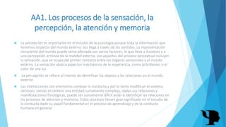 AA1. Los procesos de la sensación, la
percepción, la atención y memoria
 La percepción es importante en el estudio de la psicología porque toda la información que
tenemos respecto del mundo externo nos llega a través de los sentidos. La representación
consciente del mundo puede verse afectada por varios factores, lo que lleva a ilusiones y a
una percepción errónea de la realidad externa. Los aspectos del proceso perceptual incluyen
la sensación, que se ocupa del primer contacto entre los órganos sensoriales y el mundo
externo. La sensación abarca aspectos más básicos de la experiencia, como la brillantez o el
color de una luz.
 La percepción se refiere al intento de identificar los objetos y las relaciones en el mundo
exterior.
 Las interacciones con el entorno cambian la conducta y por lo tanto modifican el sistema
nervioso, siendo el cerebro una entidad sumamente compleja, dadas sus relaciones y
manifestaciones fisiológicas, puede ser sumamente difícil aislar e identificar las relaciones en
los procesos de atención y memoria. Estos procesos tienen gran significado en el estudio de
la conducta dado su papel fundamental en el proceso de aprendizaje y de la conducta
humana en general.
 