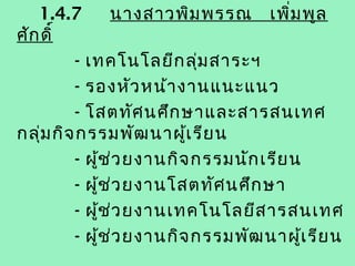 1.4.7             นางสาวพิม พรรณ เพิ่ม พูล
ศัก ดิ์
         - เทคโนโลยีก ลุ่ม สาระฯ
         - รองหัว หน้า งานแนะแนว
         - โสตทัศ นศึก ษาและสารสนเทศ
กลุ่ม กิจ กรรมพัฒ นาผู้เ รีย น
         - ผูช ่ว ยงานกิจ กรรมนัก เรีย น
             ้
         - ผูช ่ว ยงานโสตทัศ นศึก ษา
               ้
         - ผูช ่ว ยงานเทคโนโลยีส ารสนเทศ
                 ้
         - ผูช ่ว ยงานกิจ กรรมพัฒ นาผู้เ รีย น
                   ้
 