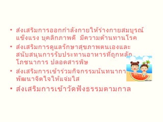 • ส่ง เสริม การออกกำา ลัง กายให้ร ่า งกายสมบูร ณ์
  แข็ง แรง บุค ลิก ภาพดี มีค วามต้า นทานโรค
• ส่ง เสริม การดูแ ลรัก ษาสุข ภาพตนเองและ
  สนับ สนุน การรับ ประทานอาหารทีถ ก หลัก
                                      ่ ู
  โภชนาการ ปลอดสารพิษ
• ส่ง เสริม การเข้า ร่ว มกิจ กรรมนัน ทนาการเพือ
                                              ่
  พัฒ นาจิต ใจให้แ จ่ม ใส
• ส่ง เสริม การเข้า วัด ฟัง ธรรมตามกาล
 