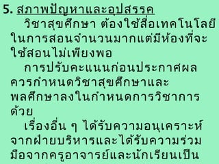 5. สภาพปัญ หาและอุป สรรค
    วิช าสุข ศึก ษา ต้อ งใช้ส ื่อ เทคโนโลยี
 ในการสอนจำา นวนมากแต่ม ีห ้อ งที่จ ะ
 ใช้ส อนไม่เ พีย งพอ
    การปรับ คะแนนก่อ นประกาศผล
 ควรกำา หนดวิช าสุข ศึก ษาและ
 พลศึก ษาลงในกำา หนดการวิช าการ
 ด้ว ย
    เรื่อ งอื่น ๆ ได้ร ับ ความอนุเ คราะห์
 จากฝ่า ยบริห ารและได้ร ับ ความร่ว ม
 มือ จากครูอ าจารย์แ ละนัก เรีย นเป็น
 