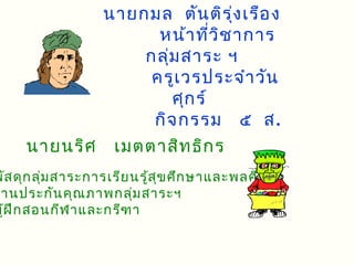 นายกมล ตัน ติร ุ่ง เรือ ง
                  หน้า ที่ว ิช าการ
                กลุ่ม สาระ ฯ
                 ครูเ วรประจำา วัน
                    ศุก ร์
                 กิจ กรรม ๕ ส.
     นายนริศ เมตตาสิท ธิก ร
พัส ดุก ลุ่ม สาระการเรีย นรู้ส ข ศึก ษาและพลศึก ษา
                               ุ
 านประกัน คุณ ภาพกลุ่ม สาระฯ
ผู้ฝ ึก สอนกีฬ าและกรีฑ า
 
