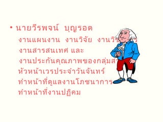 • นายวีร พจน์ บุญ รอต
  งานแผนงาน งานวิจ ัย งานวิช าการ
  งานสารสนเทศ และ
  งานประกัน คุณ ภาพของกลุ่ม สาระฯ
  หัว หน้า เวรประจำา วัน จัน ทร์
  ทำา หน้า ที่ด ูแ ลงานโภชนาการ
  ทำา หน้า ที่ง านปฏิค ม
 