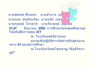 นายสมเดช พึ่ง เนตร        นายอำา นาจ บุญ อิ่ม
นายกมล ตัน ติร ุ่ง เรือ ง นายนริศ เมตตาสิท ธิก ร
นายกฤษณ์ ไกรลาศ นายวีร ะพจน์ บุญ รอต
21,27         มิถ ุน ายน 2552 การฝึก อบรมครูพ ลศึก ษายุค
ใหม่ก ับ สื่อ การสอน ICT
                     ณ โรงเรีย นสตรีอ ่า งทอง
                     อบรมเชิง ปฏิบ ัต ิก ารจัด ทำา หลัก สูต รแกน
กลาง 51 ของสถานศึก ษา
                     ณ โรงเรีย นวิเ ศษไชยชาญ “ตัน ติว ิท ยา
ภูม ิ”
 