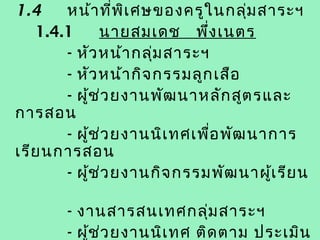 1.4    หน้า ที่พ เ ศษของครูใ นกลุ่ม สาระฯ
                   ิ
   1.4.1         นายสมเดช พึ่ง เนตร
       - หัว หน้า กลุ่ม สาระฯ
       - หัว หน้า กิจ กรรมลูก เสือ
       - ผูช ่ว ยงานพัฒ นาหลัก สูต รและ
           ้
การสอน
       - ผูช ่ว ยงานนิเ ทศเพื่อ พัฒ นาการ
             ้
เรีย นการสอน
       - ผูช ่ว ยงานกิจ กรรมพัฒ นาผู้เ รีย น
               ้

       - งานสารสนเทศกลุ่ม สาระฯ
       - ผูช ่ว ยงานนิเ ทศ ติด ตาม ประเมิน
           ้
 