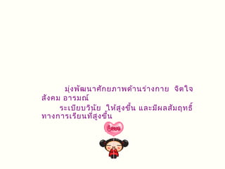 มุ่ง พัฒ นาศัก ยภาพด้า นร่า งกาย จิต ใจ
สัง คม อารมณ์
      ระเบีย บวิน ัย ให้ส ูง ขึ้น และมีผ ลสัม ฤทธิ์
ทางการเรีย นที่ส ูง ขึ้น
 