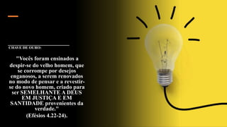 CHAVE DE OURO:
"Vocês foram ensinados a
despir-se do velho homem, que
se corrompe por desejos
enganosos, a serem renovados
no modo de pensar e a revestir-
se do novo homem, criado para
ser SEMELHANTE A DEUS
EM JUSTIÇA E EM
SANTIDADE provenientes da
verdade."
(Efésios 4.22-24).
 