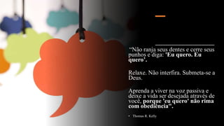 “Não ranja seus dentes e cerre seus
punhos e diga: 'Eu quero. Eu
quero’.
Relaxe. Não interfira. Submeta-se a
Deus.
Aprenda a viver na voz passiva e
deixe a vida ser desejada através de
você, porque 'eu quero' não rima
com obediência".
• Thomas R. Kelly
 