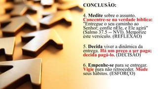 CONCLUSÃO:
4. Medite sobre o assunto.
Concentre-se na verdade bíblica:
"Entregue o seu caminho ao
Senhor; confie nEle, e Ele agirá"
(Salmo 37.5 -- NVI). Memorize
este versículo. (REFLEXÃO)
5. Decida viver a dinâmica da
entrega. Há um preço a ser pago;
decida pagá-lo. (DECISÃO)
6. Empenhe-se para se entregar.
Vigie para não retroceder. Mude
seus hábitos. (ESFORÇO)
 