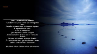 OS VENTOS DO DESTINO
"Um barco sai para o leste e o outro para o
oeste
Levados pelos mesmos ventos que sopram:
É a posição das velas,
E não os temporais,
Que lhes dita o curso a seguir.
Como os ventos do mar são os ventos do
destino
Quando navegamos ao longo da vida:
É a posição da alma que determina a meta,
e não a calmaria ou a borrasca".
(Ella Wheeler Wilcox - Tradução de Israel Belo de Azevedo)
 
