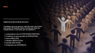 OBJETIVO DO PARTICIPANTE:
Caminhar para me parecer cada dia mais com Cristo,
pelo poder do Espírito Santo em mim, por meio de
compromissos e exercícios que me ajudam a:
1. Autoconhecer-me (AUTOCONHECIMENTO)
2. Confessar os meus pecados (CONFISSSÃO)
3. Orar (ORAÇÃO)
4. Meditar (REFLEXÃO)
5. Decidir (DECISÃO)
6. Empenhar-me (ESFORÇO)
 