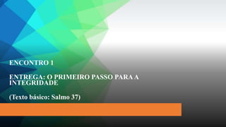 ENCONTRO 1
ENTREGA: O PRIMEIRO PASSO PARAA
INTEGRIDADE
(Texto básico: Salmo 37)
 