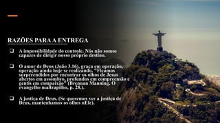 RAZÕES PARAA ENTREGA
 A impossibilidade do controle. Nós não somos
capazes de dirigir nosso próprio destino.
 O amor de Deus (João 3.16), graça em operação,
operação ainda hoje se realizando. "Ficamos
surpreendidos por encontrar os olhos de Jesus
abertos em assombro, profundos em compreensão e
gentis em compaixão" (Brennan Manning. O
evangelho maltrapilho, p. 28.).
 A justiça de Deus. (Se queremos ver a justiça de
Deus, mantenhamos os olhos nEle).
 