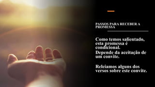 PASSOS PARA RECEBER A
PROMESSA
Como temos salientado,
esta promessa é
condicional.
Depende da aceitação de
um convite.
Releiamos alguns dos
versos sobre este convite.
 