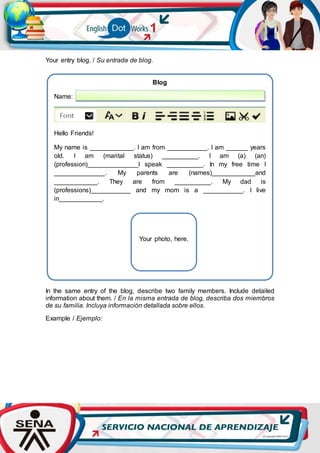 Your entry blog. / Su entrada de blog.
In the same entry of the blog, describe two family members. Include detailed
information about them. / En la misma entrada de blog, describa dos miembros
de su familia. Incluya información detallada sobre ellos.
Example / Ejemplo:
Blog
Name:
Hello Friends!
My name is ____________. I am from ___________. I am ______ years
old. I am (marital status) __________. I am (a) (an)
(profession)______________I speak __________. In my free time I
______________. My parents are (names)____________and
____________. They are from __________. My dad is
(professions)___________ and my mom is a ___________. I live
in____________.
Your photo, here.
 