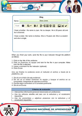 When you finish your work, send the file to your instructor through the platform
as follows:
1. Click on the title of this evidence.
2. Click on Examinar mi equipo and look for the file in your computer. Make
sure the file is attached.
3. Leave a comment for the instructor (optional).
4. Click Enviar.
Una vez finalice la evidencia envíe al instructor el archivo a través de la
plataforma, así:
1. Dé clic en el título de esta evidencia.
2. Dé clic en el enlace Examinar mi equipo y busque el archivo en su
computador. Asegúrese de adjuntar el archivo.
3. Escriba algún comentario si lo considera pertinente.
4. Dé clic en Enviar.
Criterios de evaluación
 Intercambia información personal relacionada con profesiones.
 Usa los artículos a/an/the and zero con la estructura y el vocabulario
requeridos.
 Usa los pronombres y adjetivos posesivos con la estructura y el
vocabulario requeridos.
Blog
Name:
I have a brother. His name is Juan. He is a lawyer. He is 38 years old and
he is divorced.
I have a sister. Her name is Andrea. She is 19 years old. She is a student
and she is single.
Steve Jones
 