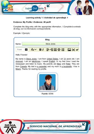 Learning activity 1 / Actividad de aprendizaje 1
Evidence: My Profile / Evidencia: Mi perfil
Complete the blog entry with the appropriate information. / Complete la entrada
de blog, con la información correspondiente.
Example / Ejemplo:
Blog
Name:
Hello Friends!
My name is Steve Jones. I am from United States. I am 31 years old. I am
divorced. I am an electrician. I speak English. In my free time I read the
newspaper and listen to music. My parents are Mary and Peter. They are
from Canada. My dad is a carpenter and my mom is a housewife. I live in
Miami. Thanks for reading my profile.
Fuente: SENA
Steve Jones
 
