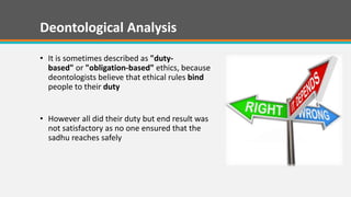 Deontological Analysis
? It is sometimes described as "duty-
based" or "obligation-based" ethics, because
deontologists believe that ethical rules bind
people to their duty
? However all did their duty but end result was
not satisfactory as no one ensured that the
sadhu reaches safely
 