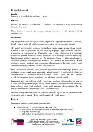 Tłumaczenie wykonane w ramach projektu
"CSR - wspólna sprawa" dofinansowanego ze
środków Programu Operacyjnego Fundusz Inicjatyw
Obywatelskich oraz Miasta Szczecin.
2.2 Zasada istotności
Zasada
Organizacja identyfikuje istotne dla niej kwestie.
Definicje
Istotność to ustalenie adekwatności i znaczenia dla organizacji i jej interesariuszy
konkretnych kwestii.
Istotna kwestia to kwestia wpływająca na decyzje, działania i wyniki organizacji lub jej
interesariuszy.
Objaśnienie
Aby podejmować dobre decyzje i działania, organizacja i jej interesariusze muszą wiedzieć,
które kwestie są istotne dla wyników organizacji w sferze zrównoważonego rozwoju.
Aby ustalić, co jest istotne, konieczne jest działanie, mające na celu poznać istotne kwestie.
Działanie to musi być pomyślane tak, aby zebrać wyczerpujące i wyważone dane wejściowe,
a następnie je przeanalizować. Organizacja musi zebrać odpowiedni typ informacji
z właściwych źródeł. Informacje muszą odnosić się do określonego przedziału czasowego.
Tego typu dane wejściowe zawierają nie tylko informacje finansowe, ale też pozafinansowe,
dotyczące aspektów zrównoważonego rozwoju i ich wpływu na interesariuszy. Źródła
informacji powinny zawierać dane pochodzące od interesariuszy. Przedział czasowy musi
obejmować perspektywę krótko, średnio i długoterminową.
Samo analizowanie powinno objąć zarówno zagadnienia zrównoważonego rozwoju jak
i potrzeby, obawy i oczekiwania organizacji i jej interesariuszy. Organizacja jest ostatecznie
odpowiedzialna za określenie swoich istotnych kwestii. Proces ten jest wpisany
w podejmowanie decyzji przez organizację i we wdrażanie przez nią metod.
Organizacja poszerza spektrum wiedzy dotyczącej zagadnień zrównoważonego rozwoju
w jakim funkcjonuje oraz istotnych dla niej kwestii. Poszerza również wiedzę na temat tego,
które problemy, mimo że nie są dla niej istotne, nadal wymagają odpowiedzi oraz dąży do
pełnego zrozumienia dla kogo są one istotne i z jakiego powodu.
Ustalanie istotnych kwestii będzie się z czasem zmieniało. Będzie tak się działo w wyniku
dojrzewania samych kwestii i dzięki coraz lepszej wiedzy na ich temat.
Kryteria
Organizacja spełnia wymogi zasady istotności, jeśli:
 uskuteczniła proces ustalania istotnych kwestii, który:
o funkcjonuje w całej organizacji (np. na poziomie grupy i lokalnym);
o współgra z organizacją;
o jest ciągłym procesem, a nie jednorazowym epizodem.
 