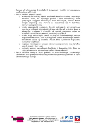 Tłumaczenie wykonane w ramach projektu
"CSR - wspólna sprawa" dofinansowanego ze
środków Programu Operacyjnego Fundusz Inicjatyw
Obywatelskich oraz Miasta Szczecin.
 Posiada lub też ma dostęp do niezbędnych kompetencji i zasobów pozwalających na
ustalenie istotnych kwestii.
 Proces ustalania istotnych kwestii:
o Rozpoznaje i w uczciwy sposób przedstawia kwestie wyłonione z szerokiego
wachlarza źródeł, nie wyłączając potrzeb i obaw interesariuszy, norm
społecznych, względów finansowych, norm branżowych, efektów działań
polityki organizacji oraz pozwala na zrozumienie ich w kontekście
zrównoważonego rozwoju;
o ocenia adekwatność poznanych kwestii dotyczących zrównoważonego
rozwoju na podstawie odpowiednich i jasno określonych kryteriów, które są
wiarygodne, przejrzyste i zrozumiałe jak również powtarzalne, dające się
uzasadnić i są możliwe do poddania niezależnej weryfikacji;
o określa wagę poznawanych kwestii dotyczących zrównoważonego rozwoju
na podstawie kryteriów, które są wiarygodne, jasne i zrozumiałe jak również
powtarzalne, dające się uzasadnić i takich, które są możliwe do poddania
niezależnej weryfikacji;
o rozpatruje zmieniający się kontekst zrównoważonego rozwoju oraz dojrzałość
samych kwestii i obaw, oraz
o obejmuje sposoby uwzględniania konfliktów i dylematów, które biorą się
z różnych oczekiwań interesariuszy w sferze istotnych kwestii.
 Proces ustalania istotnych kwestii prowadzi do wszechstronnego i wyważonego
zrozumienia oraz uporządkowania według ważności najistotniejszych kwestii w sferze
zrównoważonego rozwoju.
 