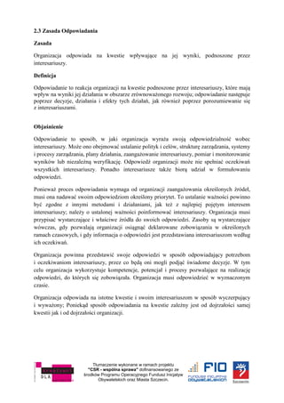 Tłumaczenie wykonane w ramach projektu
"CSR - wspólna sprawa" dofinansowanego ze
środków Programu Operacyjnego Fundusz Inicjatyw
Obywatelskich oraz Miasta Szczecin.
2.3 Zasada Odpowiadania
Zasada
Organizacja odpowiada na kwestie wpływające na jej wyniki, podnoszone przez
interesariuszy.
Definicja
Odpowiadanie to reakcja organizacji na kwestie podnoszone przez interesariuszy, które mają
wpływ na wyniki jej działania w obszarze zrównoważonego rozwoju; odpowiadanie następuje
poprzez decyzje, działania i efekty tych działań, jak również poprzez porozumiewanie się
z interesariuszami.
Objaśnienie
Odpowiadanie to sposób, w jaki organizacja wyraża swoją odpowiedzialność wobec
interesariuszy. Może ono obejmować ustalanie polityk i celów, strukturę zarządzania, systemy
i procesy zarządzania, plany działania, zaangażowanie interesariuszy, pomiar i monitorowanie
wyników lub niezależną weryfikację. Odpowiedź organizacji może nie spełniać oczekiwań
wszystkich interesariuszy. Ponadto interesariusze także biorą udział w formułowaniu
odpowiedzi.
Ponieważ proces odpowiadania wymaga od organizacji zaangażowania określonych źródeł,
musi ona nadawać swoim odpowiedziom określony priorytet. To ustalanie ważności powinno
być zgodne z innymi metodami i działaniami, jak też z najlepiej pojętym interesem
interesariuszy; należy o ustalonej ważności poinformować interesariuszy. Organizacja musi
przypisać wystarczające i właściwe źródła do swoich odpowiedzi. Zasoby są wystarczające
wówczas, gdy pozwalają organizacji osiągnąć deklarowane zobowiązania w określonych
ramach czasowych, i gdy informacja o odpowiedzi jest przedstawiana interesariuszom według
ich oczekiwań.
Organizacja powinna przedstawić swoje odpowiedzi w sposób odpowiadający potrzebom
i oczekiwaniom interesariuszy, przez co będą oni mogli podjąć świadome decyzje. W tym
celu organizacja wykorzystuje kompetencje, potencjał i procesy pozwalające na realizację
odpowiedzi, do których się zobowiązała. Organizacja musi odpowiedzieć w wyznaczonym
czasie.
Organizacja odpowiada na istotne kwestie i swoim interesariuszom w sposób wyczerpujący
i wyważony; Poniekąd sposób odpowiadania na kwestie zależny jest od dojrzałości samej
kwestii jak i od dojrzałości organizacji.
 