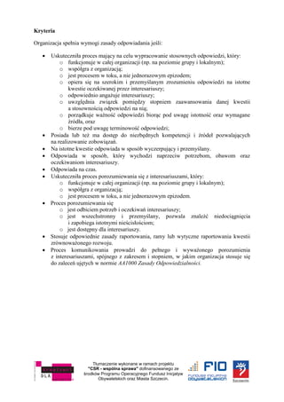 Tłumaczenie wykonane w ramach projektu
"CSR - wspólna sprawa" dofinansowanego ze
środków Programu Operacyjnego Fundusz Inicjatyw
Obywatelskich oraz Miasta Szczecin.
Kryteria
Organizacja spełnia wymogi zasady odpowiadania jeśli:
 Uskuteczniła proces mający na celu wypracowanie stosownych odpowiedzi, który:
o funkcjonuje w całej organizacji (np. na poziomie grupy i lokalnym);
o współgra z organizacją;
o jest procesem w toku, a nie jednorazowym epizodem;
o opiera się na szerokim i przemyślanym zrozumieniu odpowiedzi na istotne
kwestie oczekiwanej przez interesariuszy;
o odpowiednio angażuje interesariuszy;
o uwzględnia związek pomiędzy stopniem zaawansowania danej kwestii
a stosownością odpowiedzi na nią;
o porządkuje ważność odpowiedzi biorąc pod uwagę istotność oraz wymagane
źródła, oraz
o bierze pod uwagę terminowość odpowiedzi;
 Posiada lub też ma dostęp do niezbędnych kompetencji i źródeł pozwalających
na realizowanie zobowiązań.
 Na istotne kwestie odpowiada w sposób wyczerpujący i przemyślany.
 Odpowiada w sposób, który wychodzi naprzeciw potrzebom, obawom oraz
oczekiwaniom interesariuszy.
 Odpowiada na czas.
 Uskuteczniła proces porozumiewania się z interesariuszami, który:
o funkcjonuje w całej organizacji (np. na poziomie grupy i lokalnym);
o współgra z organizacją;
o jest procesem w toku, a nie jednorazowym epizodem.
 Proces porozumiewania się
o jest odbiciem potrzeb i oczekiwań interesariuszy;
o jest wszechstronny i przemyślany, pozwala znaleźć niedociągnięcia
i zapobiega istotnymi nieścisłościom;
o jest dostępny dla interesariuszy.
 Stosuje odpowiednie zasady raportowania, ramy lub wytyczne raportowania kwestii
zrównoważonego rozwoju.
 Proces komunikowania prowadzi do pełnego i wyważonego porozumienia
z interesariuszami, spójnego z zakresem i stopniem, w jakim organizacja stosuje się
do zaleceń ujętych w normie AA1000 Zasady Odpowiedzialności.
 