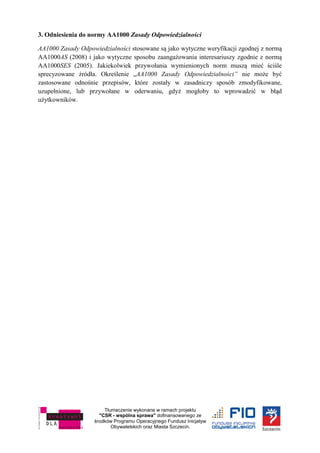 Tłumaczenie wykonane w ramach projektu
"CSR - wspólna sprawa" dofinansowanego ze
środków Programu Operacyjnego Fundusz Inicjatyw
Obywatelskich oraz Miasta Szczecin.
3. Odniesienia do normy AA1000 Zasady Odpowiedzialności
AA1000 Zasady Odpowiedzialności stosowane są jako wytyczne weryfikacji zgodnej z normą
AA1000AS (2008) i jako wytyczne sposobu zaangażowania interesariuszy zgodnie z normą
AA1000SES (2005). Jakiekolwiek przywołania wymienionych norm muszą mieć ściśle
sprecyzowane źródła. Określenie „AA1000 Zasady Odpowiedzialności” nie może być
zastosowane odnośnie przepisów, które zostały w zasadniczy sposób zmodyfikowane,
uzupełnione, lub przywołane w oderwaniu, gdyż mogłoby to wprowadzić w błąd
użytkowników.
 