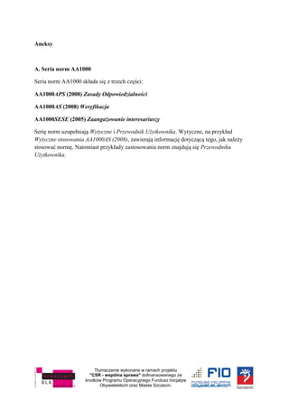 Tłumaczenie wykonane w ramach projektu
"CSR - wspólna sprawa" dofinansowanego ze
środków Programu Operacyjnego Fundusz Inicjatyw
Obywatelskich oraz Miasta Szczecin.
Aneksy
A. Seria norm AA1000
Seria norm AA1000 składa się z trzech części:
AA1000APS (2008) Zasady Odpowiedzialności
AA1000AS (2008) Weryfikacja
AA1000SESE (2005) Zaangażowanie interesariuszy
Serię norm uzupełniają Wytyczne i Przewodnik Użytkownika. Wytyczne, na przykład
Wytyczne stosowania AA1000AS (2008), zawierają informację dotyczącą tego, jak należy
stosować normę. Natomiast przykłady zastosowania norm znajdują się Przewodniku
Użytkownika.
 