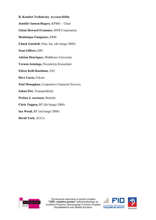 Tłumaczenie wykonane w ramach projektu
"CSR - wspólna sprawa" dofinansowanego ze
środków Programu Operacyjnego Fundusz Inicjatyw
Obywatelskich oraz Miasta Szczecin.
B. Komitet Techniczny AccountAbility
Jennifer Iansen-Rogers, KPMG – Chair
Glenn Howard Frommer, MTR Corporation
Dominique Gangneux, ERM
Chuck Gatchell, Nike, Inc. (do lutego 2008)
Sean Gilbert, GRI
Adrian Henriques, Middlesex University
Vernon Jennings, Niezależny Konsultant
Eileen Kohl Kaufman, SAI
Dave Lucas, Eskom
Paul Monaghan, Cooperative Financial Services
Johan Piet, Transparability
Preben J. sorensen, Deloitte
Chris Tuppen, BT (do lutego 2008)
Ian Wood, BT (od lutego 2008)
David York, ACCA
 