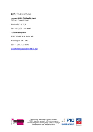 Tłumaczenie wykonane w ramach projektu
"CSR - wspólna sprawa" dofinansowanego ze
środków Programu Operacyjnego Fundusz Inicjatyw
Obywatelskich oraz Miasta Szczecin.
ISBN: 978-1-901693-56-0
AccountAbility Wielka Brytania
202-205 Goswell Road
London EC1V 7EB
Tel: +44 (0)20 7549 0400
AccountAbility Usa
1250 24th St. N.W. Suite 300
Washington D.C. 20037
Tel: +1 (202) 835-1692
secretariat@accountability21.net
 