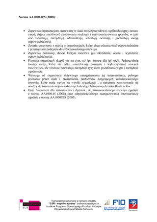 Tłumaczenie wykonane w ramach projektu
"CSR - wspólna sprawa" dofinansowanego ze
środków Programu Operacyjnego Fundusz Inicjatyw
Obywatelskich oraz Miasta Szczecin.
Norma AA1000APS (2008):
 Zapewnia organizacjom, uznawany w skali międzynarodowej, ogólnodostępny zestaw
zasad, dający możliwość zbudowania struktury i usystematyzowania sposobu, w jaki
one rozumieją, zarządzają, administrują, wdrażają, oceniają i prezentują swoją
odpowiedzialność.
 Została stworzona z myślą o organizacjach, które chcą uskuteczniać odpowiedzialne
i przemyślane podejście do zrównoważonego rozwoju.
 Zapewnia podstawy, dzięki którym możliwe jest określenie, ocena i wyrażenie
odpowiedzialności.
 Pozwala organizacji skupić się na tym, co jest istotne dla jej wizji. Jednocześnie
tworzy ramy, które nie tylko umożliwiają poznanie i wykorzystanie nowych
możliwości, ale również pozwalają zarządzać ryzykiem pozafinansowym i zarządzać
zgodnością.
 Wymaga od organizacji aktywnego zaangażowania jej interesariuszy, pełnego
poznania przez nich i zrozumienia problemów dotyczących zrównoważonego
rozwoju, które mają wpływ na wyniki organizacji , a następnie zastosowanie tej
wiedzy do tworzenia odpowiedzialnych strategii biznesowych i określania celów.
 Daje fundament dla zrozumienia i dążenia do zrównoważonego rozwoju zgodnie
z normą AA1000AS (2008) oraz odpowiedzialnego zaangażowania interesariuszy
zgodnie z normą AA1000SES (2005).
 