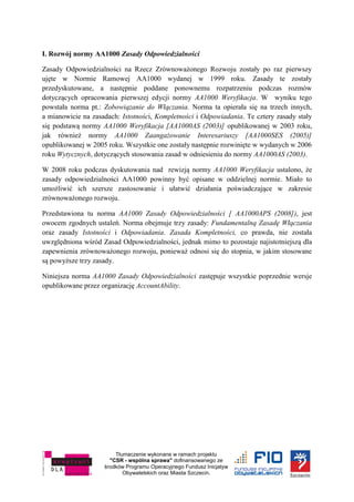 Tłumaczenie wykonane w ramach projektu
"CSR - wspólna sprawa" dofinansowanego ze
środków Programu Operacyjnego Fundusz Inicjatyw
Obywatelskich oraz Miasta Szczecin.
I. Rozwój normy AA1000 Zasady Odpowiedzialności
Zasady Odpowiedzialności na Rzecz Zrównoważonego Rozwoju zostały po raz pierwszy
ujęte w Normie Ramowej AA1000 wydanej w 1999 roku. Zasady te zostały
przedyskutowane, a następnie poddane ponownemu rozpatrzeniu podczas rozmów
dotyczących opracowania pierwszej edycji normy AA1000 Weryfikacja. W wyniku tego
powstała norma pt.: Zobowiązanie do Włączania. Norma ta opierała się na trzech innych,
a mianowicie na zasadach: Istotności, Kompletności i Odpowiadania. Te cztery zasady stały
się podstawą normy AA1000 Weryfikacja [AA1000AS (2003)] opublikowanej w 2003 roku,
jak również normy AA1000 Zaangażowanie Interesariuszy [AA1000SES (2005)]
opublikowanej w 2005 roku. Wszystkie one zostały następnie rozwinięte w wydanych w 2006
roku Wytycznych, dotyczących stosowania zasad w odniesieniu do normy AA1000AS (2003).
W 2008 roku podczas dyskutowania nad rewizją normy AA1000 Weryfikacja ustalono, że
zasady odpowiedzialności AA1000 powinny być opisane w oddzielnej normie. Miało to
umożliwić ich szersze zastosowanie i ułatwić działania poświadczające w zakresie
zrównoważonego rozwoju.
Przedstawiona tu norma AA1000 Zasady Odpowiedzialności [ AA1000APS (2008]), jest
owocem zgodnych ustaleń. Norma obejmuje trzy zasady: Fundamentalną Zasadę Włączania
oraz zasady Istotności i Odpowiadania. Zasada Kompletności, co prawda, nie została
uwzględniona wśród Zasad Odpowiedzialności, jednak mimo to pozostaje najistotniejszą dla
zapewnienia zrównoważonego rozwoju, ponieważ odnosi się do stopnia, w jakim stosowane
są powyższe trzy zasady.
Niniejsza norma AA1000 Zasady Odpowiedzialności zastępuje wszystkie poprzednie wersje
opublikowane przez organizację AccountAbility.
 