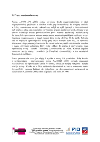 Tłumaczenie wykonane w ramach projektu
"CSR - wspólna sprawa" dofinansowanego ze
środków Programu Operacyjnego Fundusz Inicjatyw
Obywatelskich oraz Miasta Szczecin.
II. Proces powstawania normy
Norma AA1000 APS (2008) została stworzona dzięki przeprowadzonemu w skali
międzynarodowej projektowi z udziałem wielu grup interesariuszy. Po wstępnej analizie,
w której zastosowano ankietę elektroniczną, odbył się cykl dyskusji z interesariuszami
z 20 krajów, a także seria warsztatów z wybranymi grupami zainteresowanych. Zebrane w ten
sposób informacje zostały przeanalizowane przez Komitet Techniczny AccountAbility
ds. Norm, który przygotował wstępną wersję normy, a następnie podał ją do publicznej oceny.
Ocenianie przeprowadzono w trzech etapach, które trwały od 60 do 90 dni każdy. Polegały
one na wspólnym opracowywaniu normy przy użyciu narzędzi typu wiki, co zapewniło
klarowność całego procesu jej tworzenia. Po zakończeniu wszystkich trzech etapów z osobna
i razem, otrzymano dokument, który został oddany do analizy i skorygowania przez
wymieniony wyżej Komitet Techniczny AccountAbility ds. Norm. Komitet uzgodnił
ostateczną wersję normy i przedłożył ją Zarządowi AccountAbility, a ten zatwierdził
dokument do publikacji.
Proces powstawania norm jest ciągły i wynika z natury ich przedmiotu. Stały kontakt
z użytkownikami i interesariuszami normy AA1000AS (2008) pozwala organizacji
AccountAbility na wprowadzanie zmian w normie, takich jak kolejne wytyczne i kolejne
rewizje normy. Wynika to z faktu nabierania doświadczeń w trakcie stosowania norm.
AccountAblity zaprasza każdego do podzielenia się doświadczeniami związanymi ze
stosowaniem AA1000AS (2008) celem ulepszenia serii norm AA1000.
 