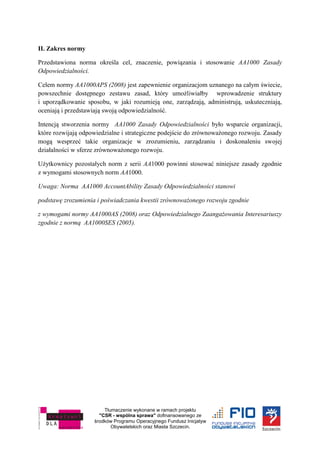 Tłumaczenie wykonane w ramach projektu
"CSR - wspólna sprawa" dofinansowanego ze
środków Programu Operacyjnego Fundusz Inicjatyw
Obywatelskich oraz Miasta Szczecin.
II. Zakres normy
Przedstawiona norma określa cel, znaczenie, powiązania i stosowanie AA1000 Zasady
Odpowiedzialności.
Celem normy AA1000APS (2008) jest zapewnienie organizacjom uznanego na całym świecie,
powszechnie dostępnego zestawu zasad, który umożliwiałby wprowadzenie struktury
i uporządkowanie sposobu, w jaki rozumieją one, zarządzają, administrują, uskuteczniają,
oceniają i przedstawiają swoją odpowiedzialność.
Intencją stworzenia normy AA1000 Zasady Odpowiedzialności było wsparcie organizacji,
które rozwijają odpowiedzialne i strategiczne podejście do zrównoważonego rozwoju. Zasady
mogą wesprzeć takie organizacje w zrozumieniu, zarządzaniu i doskonaleniu swojej
działalności w sferze zrównoważonego rozwoju.
Użytkownicy pozostałych norm z serii AA1000 powinni stosować niniejsze zasady zgodnie
z wymogami stosownych norm AA1000.
Uwaga: Norma AA1000 AccountAbility Zasady Odpowiedzialności stanowi
podstawę zrozumienia i poświadczania kwestii zrównoważonego rozwoju zgodnie
z wymogami normy AA1000AS (2008) oraz Odpowiedzialnego Zaangażowania Interesariuszy
zgodnie z normą AA1000SES (2005).
 