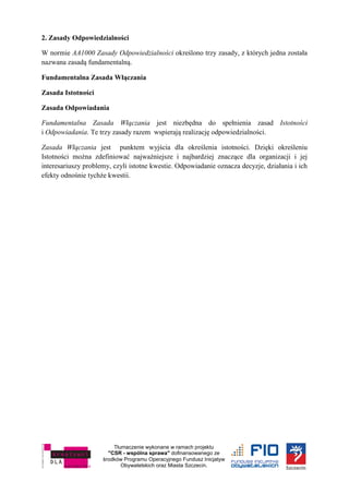 Tłumaczenie wykonane w ramach projektu
"CSR - wspólna sprawa" dofinansowanego ze
środków Programu Operacyjnego Fundusz Inicjatyw
Obywatelskich oraz Miasta Szczecin.
2. Zasady Odpowiedzialności
W normie AA1000 Zasady Odpowiedzialności określono trzy zasady, z których jedna została
nazwana zasadą fundamentalną.
Fundamentalna Zasada Włączania
Zasada Istotności
Zasada Odpowiadania
Fundamentalna Zasada Włączania jest niezbędna do spełnienia zasad Istotności
i Odpowiadania. Te trzy zasady razem wspierają realizację odpowiedzialności.
Zasada Włączania jest punktem wyjścia dla określenia istotności. Dzięki określeniu
Istotności można zdefiniować najważniejsze i najbardziej znaczące dla organizacji i jej
interesariuszy problemy, czyli istotne kwestie. Odpowiadanie oznacza decyzje, działania i ich
efekty odnośnie tychże kwestii.
 