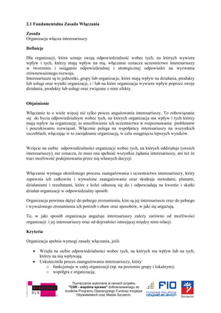 Tłumaczenie wykonane w ramach projektu
"CSR - wspólna sprawa" dofinansowanego ze
środków Programu Operacyjnego Fundusz Inicjatyw
Obywatelskich oraz Miasta Szczecin.
2.1 Fundamentalna Zasada Włączania
Zasada
Organizacja włącza interesariuszy.
Definicje
Dla organizacji, która uznaje swoją odpowiedzialność wobec tych, na których wywiera
wpływ i tych, którzy mają wpływ na nią, włączanie oznacza uczestnictwo interesariuszy
w tworzeniu i osiąganiu odpowiedzialnej i strategicznej odpowiedzi na wyzwania
zrównoważonego rozwoju.
Interesariusze są to jednostki, grupy lub organizacje, które mają wpływ na działania, produkty
lub usługi oraz wyniki organizacji, i / lub na które organizacja wywiera wpływ poprzez swoje
działania, produkty lub usługi oraz związane z nimi efekty.
Objaśnienie
Włączanie to o wiele więcej niż tylko proces angażowania interesariuszy. To zobowiązanie
się do bycia odpowiedzialnym wobec tych, na których organizacja ma wpływ i tych którzy
mają wpływ na organizację; to umożliwienie ich uczestnictwa w rozpoznawaniu problemów
i poszukiwaniu rozwiązań. Włącznie polega na współpracy interesariuszy na wszystkich
szczeblach, włączając w to zarządzanie organizacją, w celu osiągnięcia lepszych wyników.
Wzięcie na siebie odpowiedzialności organizacji wobec tych, na których oddziałuje (swoich
interesariuszy), nie oznacza, że musi ona spełniać wszystkie żądania interesariuszy, ani też że
traci możliwość podejmowania przez nią własnych decyzji.
Włączanie wymaga określonego procesu zaangażowania i uczestnictwa interesariuszy, który
zapewnia ich całkowite i wyważone zaangażowanie oraz skutkuje metodami, planami,
działaniami i rezultatami, które z kolei odnoszą się do i odpowiadają na kwestie i skutki
działań organizacji w odpowiedzialny sposób.
Organizacja powinna dążyć do pełnego zrozumienia, kim są jej interesariusze oraz do pełnego
i wyważonego zrozumienia ich potrzeb i obaw oraz sposobów, w jaki się angażują.
To, w jaki sposób organizacja angażuje interesariuszy zależy zarówno od możliwości
organizacji i jej interesariuszy oraz od dojrzałości istniejącej między nimi relacji.
Kryteria
Organizacja spełnia wymogi zasady włączania, jeśli:
 Wzięła na siebie odpowiedzialności wobec tych, na których ma wpływ lub na tych,
którzy na nią wpływają.
 Uskuteczniła proces zaangażowania interesariuszy, który:
o funkcjonuje w całej organizacji (np. na poziomie grupy i lokalnym);
o współgra z organizacją;
 