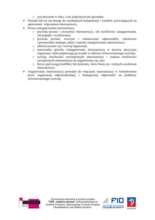 Tłumaczenie wykonane w ramach projektu
"CSR - wspólna sprawa" dofinansowanego ze
środków Programu Operacyjnego Fundusz Inicjatyw
Obywatelskich oraz Miasta Szczecin.
o jest procesem w toku, a nie jednorazowym epizodem.
 Posiada lub też ma dostęp do niezbędnych kompetencji i zasobów pozwalających na
operowanie włączaniem interesariuszy.
 Proces zaangażowania interesariuszy:
o pozwala poznać i zrozumieć interesariuszy, ich możliwości zaangażowania,
ich poglądy i oczekiwania;
o pozwala poznać, rozwijać i uskuteczniać odpowiednie, całościowe
i przemyślane strategie, plany i metody zaangażowania interesariuszy;
o ułatwia uczenie się i rozwój organizacji;
o wprowadza sposoby zaangażowania interesariuszy w procesy decyzyjne
organizacji, które poprawiają jej wyniki w zakresie zrównoważonego rozwoju;
o rozwija możliwości wewnętrznych interesariuszy i wspiera możliwości
zewnętrznych interesariuszy do angażowania się, oraz
o bierze pod uwagę konflikty lub dylematy, które biorą się z różnych oczekiwań
interesariuszy.
 Angażowanie interesariuszy prowadzi do włączania interesariuszy w formułowanie
przez organizację odpowiedzialnej i strategicznej odpowiedzi na problemy
zrównoważonego rozwoju.
 