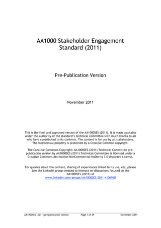 AA1000SES (2011) prepublication version Page 1 of 39 November 2011
AA1000 Stakeholder Engagement
Standard (2011)
Pre-Publication Version
November 2011
This is the final and approved version of the AA1000SES (2011). It is made available
under the authority of the standard’s technical committee with much thanks to all
who have contributed to its contents. The content is for use by all stakeholders.
The intellectual property is protected by a Creative Common copyright.
The Creative Commons Copyright: AA1000SES (2011) Technical Committee pre-
publication version by AA1000SES (2011) Technical Committee is licensed under a
Creative Commons Attribution-NonCommercial-NoDerivs 3.0 Unported License.
For queries about the content, sharing of experiences linked to its use, etc, please
join the LinkedIn group created to interact on discussions focused on the
AA1000SES (2011) at
www.linkedin.com/groups/AA1000SES-2011-4106960
 