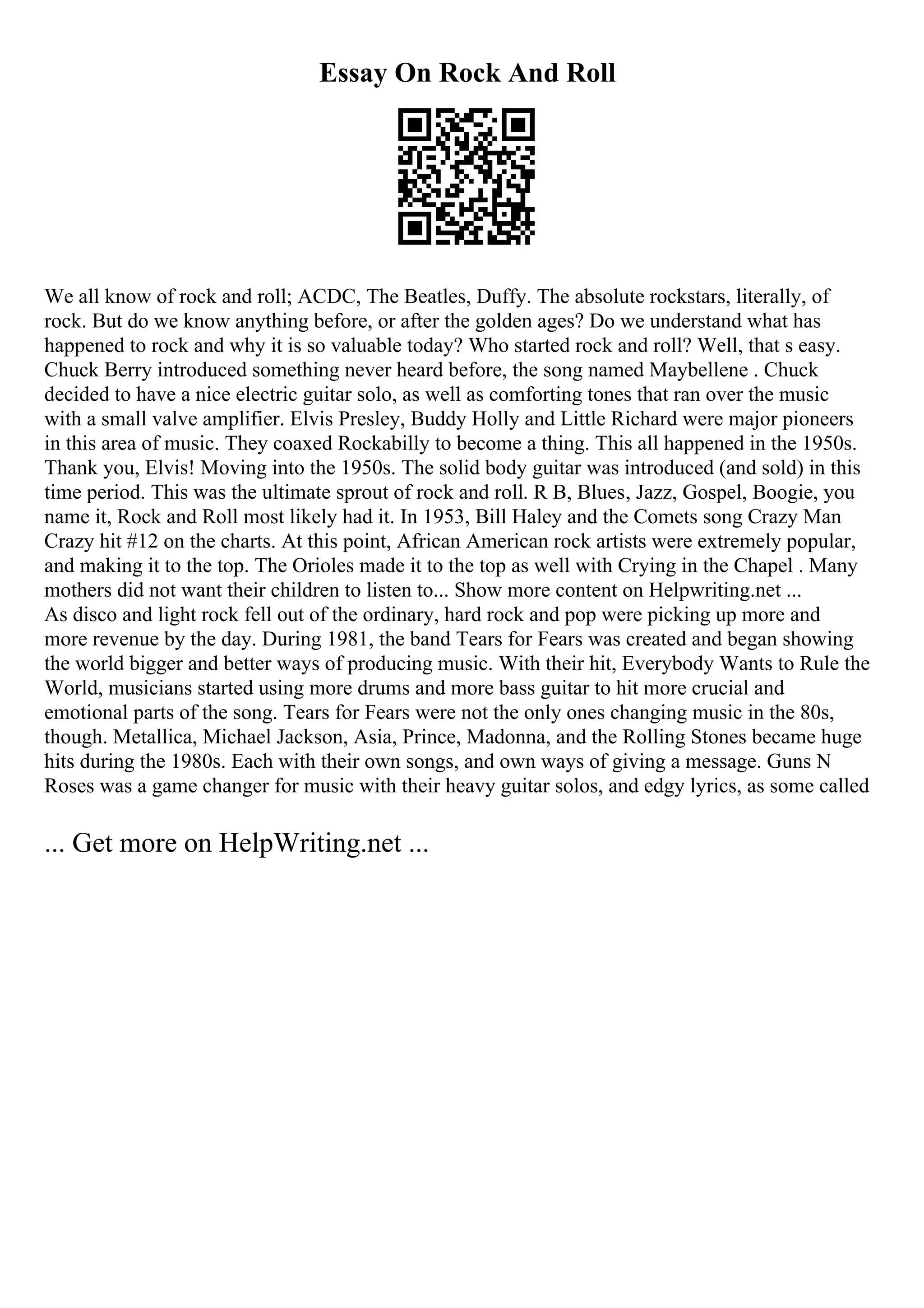 Essay On Rock And Roll
We all know of rock and roll; ACDC, The Beatles, Duffy. The absolute rockstars, literally, of
rock. But do we know anything before, or after the golden ages? Do we understand what has
happened to rock and why it is so valuable today? Who started rock and roll? Well, that s easy.
Chuck Berry introduced something never heard before, the song named Maybellene . Chuck
decided to have a nice electric guitar solo, as well as comforting tones that ran over the music
with a small valve amplifier. Elvis Presley, Buddy Holly and Little Richard were major pioneers
in this area of music. They coaxed Rockabilly to become a thing. This all happened in the 1950s.
Thank you, Elvis! Moving into the 1950s. The solid body guitar was introduced (and sold) in this
time period. This was the ultimate sprout of rock and roll. R B, Blues, Jazz, Gospel, Boogie, you
name it, Rock and Roll most likely had it. In 1953, Bill Haley and the Comets song Crazy Man
Crazy hit #12 on the charts. At this point, African American rock artists were extremely popular,
and making it to the top. The Orioles made it to the top as well with Crying in the Chapel . Many
mothers did not want their children to listen to... Show more content on Helpwriting.net ...
As disco and light rock fell out of the ordinary, hard rock and pop were picking up more and
more revenue by the day. During 1981, the band Tears for Fears was created and began showing
the world bigger and better ways of producing music. With their hit, Everybody Wants to Rule the
World, musicians started using more drums and more bass guitar to hit more crucial and
emotional parts of the song. Tears for Fears were not the only ones changing music in the 80s,
though. Metallica, Michael Jackson, Asia, Prince, Madonna, and the Rolling Stones became huge
hits during the 1980s. Each with their own songs, and own ways of giving a message. Guns N
Roses was a game changer for music with their heavy guitar solos, and edgy lyrics, as some called
... Get more on HelpWriting.net ...
 
