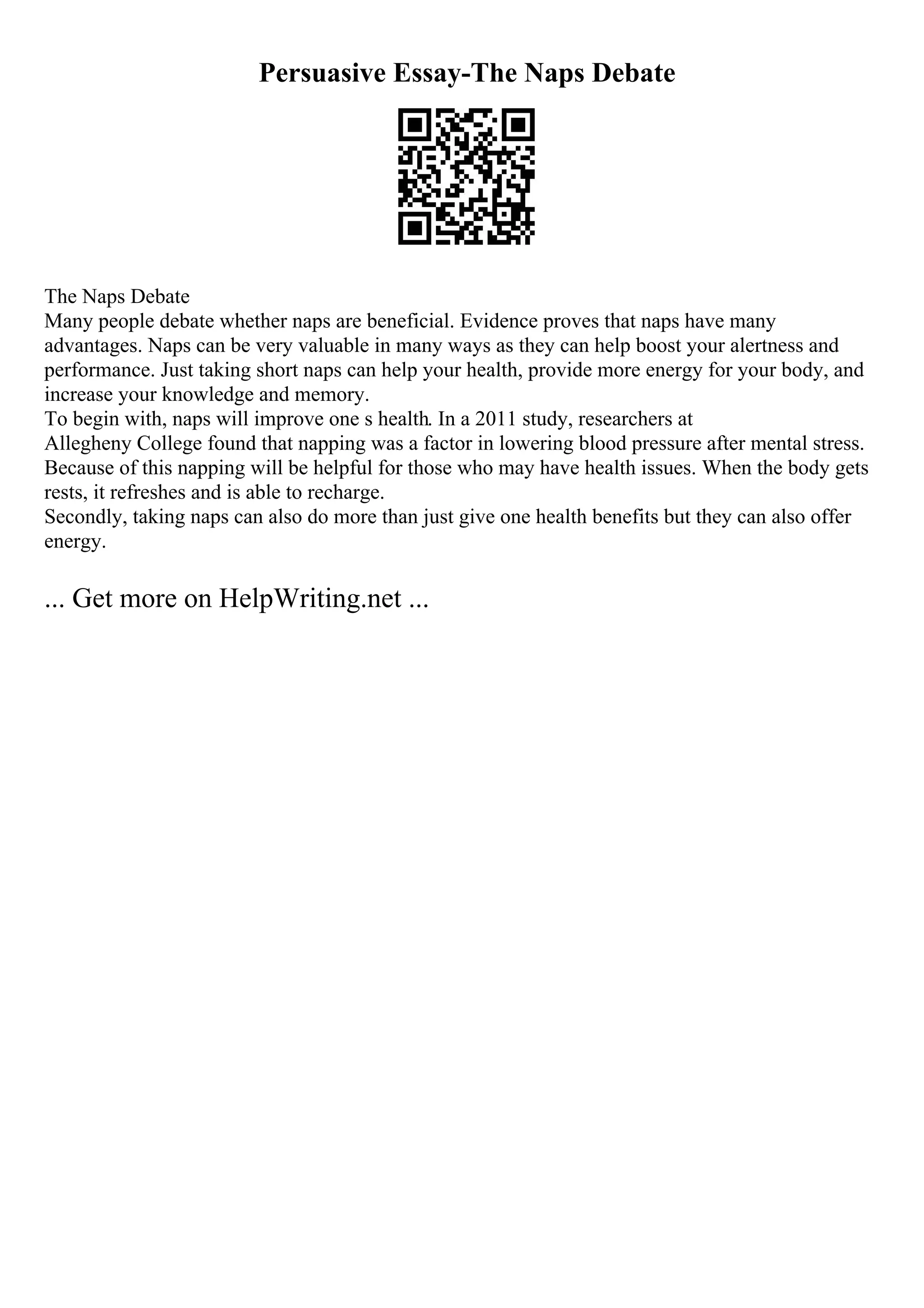 Persuasive Essay-The Naps Debate
The Naps Debate
Many people debate whether naps are beneficial. Evidence proves that naps have many
advantages. Naps can be very valuable in many ways as they can help boost your alertness and
performance. Just taking short naps can help your health, provide more energy for your body, and
increase your knowledge and memory.
To begin with, naps will improve one s health. In a 2011 study, researchers at
Allegheny College found that napping was a factor in lowering blood pressure after mental stress.
Because of this napping will be helpful for those who may have health issues. When the body gets
rests, it refreshes and is able to recharge.
Secondly, taking naps can also do more than just give one health benefits but they can also offer
energy.
... Get more on HelpWriting.net ...
 