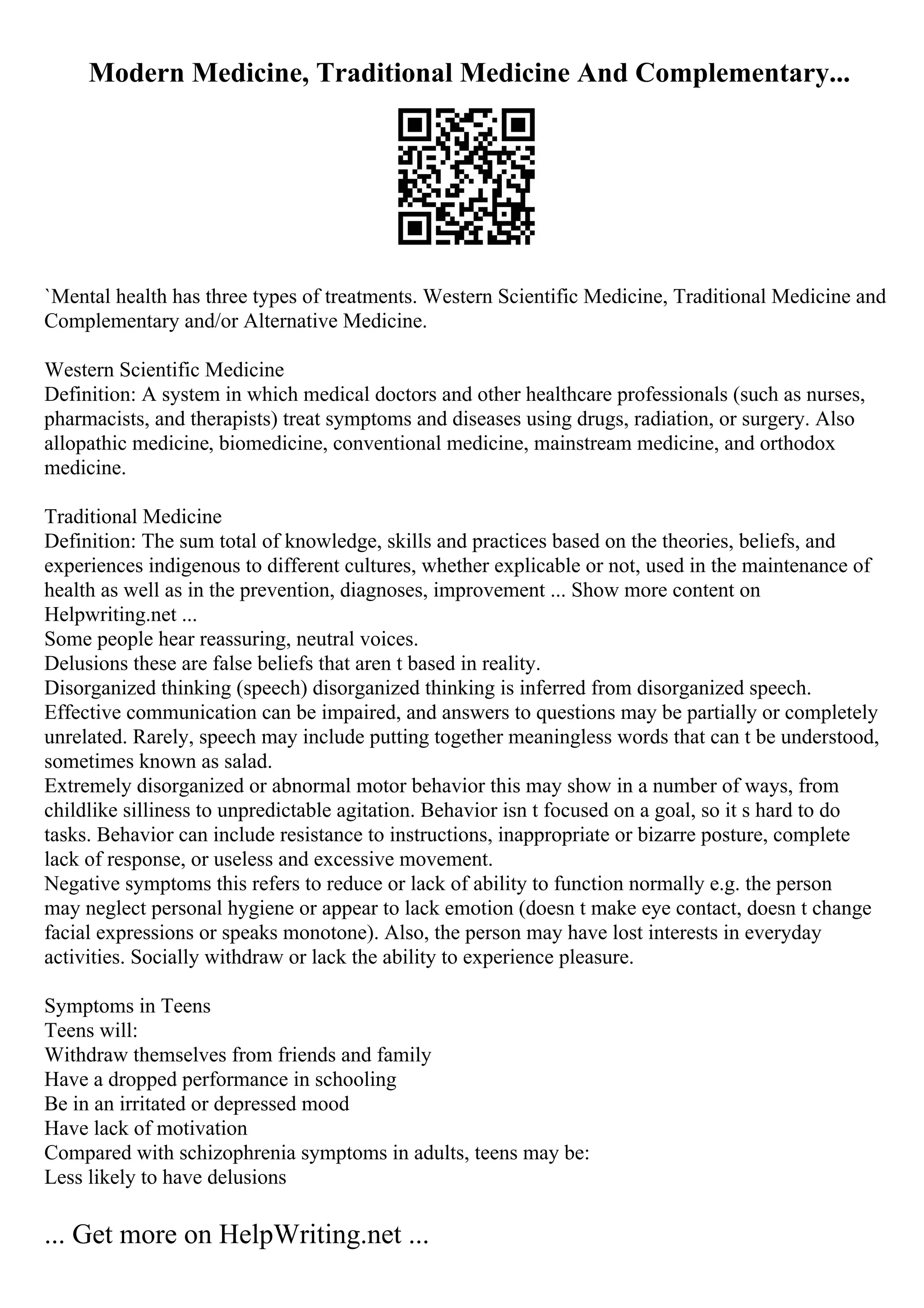 Modern Medicine, Traditional Medicine And Complementary...
`Mental health has three types of treatments. Western Scientific Medicine, Traditional Medicine and
Complementary and/or Alternative Medicine.
Western Scientific Medicine
Definition: A system in which medical doctors and other healthcare professionals (such as nurses,
pharmacists, and therapists) treat symptoms and diseases using drugs, radiation, or surgery. Also
allopathic medicine, biomedicine, conventional medicine, mainstream medicine, and orthodox
medicine.
Traditional Medicine
Definition: The sum total of knowledge, skills and practices based on the theories, beliefs, and
experiences indigenous to different cultures, whether explicable or not, used in the maintenance of
health as well as in the prevention, diagnoses, improvement ... Show more content on
Helpwriting.net ...
Some people hear reassuring, neutral voices.
Delusions these are false beliefs that aren t based in reality.
Disorganized thinking (speech) disorganized thinking is inferred from disorganized speech.
Effective communication can be impaired, and answers to questions may be partially or completely
unrelated. Rarely, speech may include putting together meaningless words that can t be understood,
sometimes known as salad.
Extremely disorganized or abnormal motor behavior this may show in a number of ways, from
childlike silliness to unpredictable agitation. Behavior isn t focused on a goal, so it s hard to do
tasks. Behavior can include resistance to instructions, inappropriate or bizarre posture, complete
lack of response, or useless and excessive movement.
Negative symptoms this refers to reduce or lack of ability to function normally e.g. the person
may neglect personal hygiene or appear to lack emotion (doesn t make eye contact, doesn t change
facial expressions or speaks monotone). Also, the person may have lost interests in everyday
activities. Socially withdraw or lack the ability to experience pleasure.
Symptoms in Teens
Teens will:
Withdraw themselves from friends and family
Have a dropped performance in schooling
Be in an irritated or depressed mood
Have lack of motivation
Compared with schizophrenia symptoms in adults, teens may be:
Less likely to have delusions
... Get more on HelpWriting.net ...
 